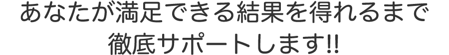 あなたが満足できる結果を得られるまで徹底サポートします！！